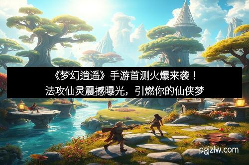 《梦幻逍遥》手游首测火爆来袭!法攻仙灵震撼曝光,引燃你的仙侠梦